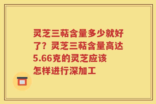 灵芝三萜含量多少就好了？灵芝三萜含量高达5.66克的灵芝应该怎样进行深加工