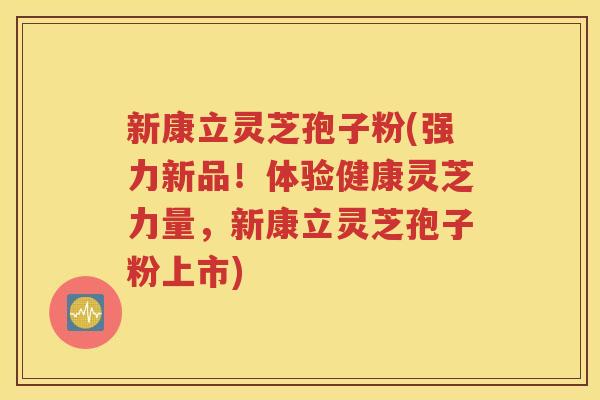 新康立灵芝孢子粉(强力新品！体验健康灵芝力量，新康立灵芝孢子粉上市)