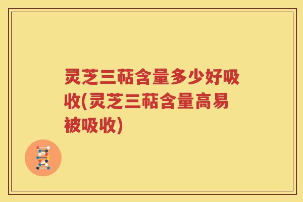 灵芝三萜含量多少好吸收(灵芝三萜含量高易被吸收)