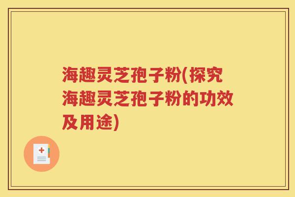 海趣灵芝孢子粉(探究海趣灵芝孢子粉的功效及用途)