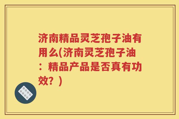 济南精品灵芝孢子油有用么(济南灵芝孢子油：精品产品是否真有功效？)