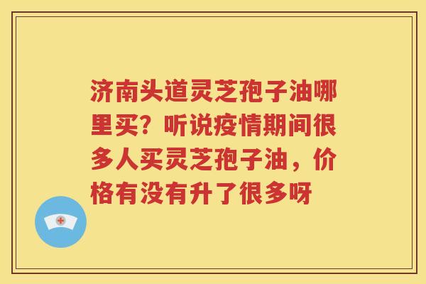 济南头道灵芝孢子油哪里买？听说疫情期间很多人买灵芝孢子油，价格有没有升了很多呀