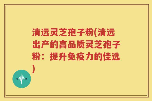 清远灵芝孢子粉(清远出产的高品质灵芝孢子粉：提升免疫力的佳选)