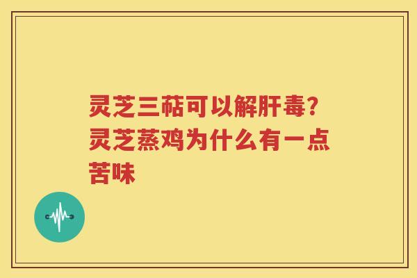 灵芝三萜可以解肝毒？灵芝蒸鸡为什么有一点苦味