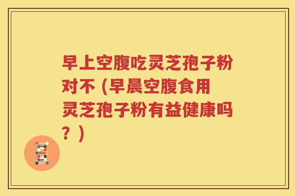 早上空腹吃灵芝孢子粉对不 (早晨空腹食用灵芝孢子粉有益健康吗？)