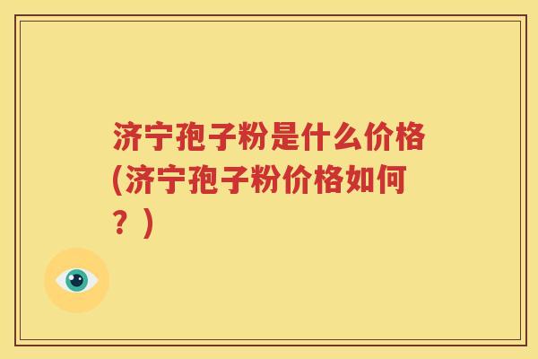 济宁孢子粉是什么价格(济宁孢子粉价格如何？)