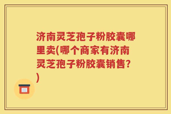 济南灵芝孢子粉胶囊哪里卖(哪个商家有济南灵芝孢子粉胶囊销售？)