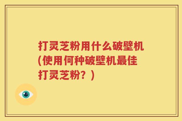 打灵芝粉用什么破壁机(使用何种破壁机最佳打灵芝粉？)