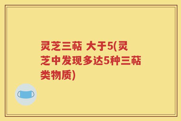 灵芝三萜 大于5(灵芝中发现多达5种三萜类物质)