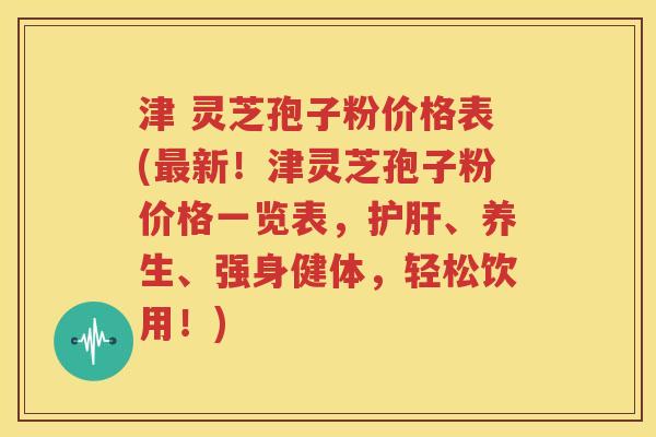 津 灵芝孢子粉价格表(最新！津灵芝孢子粉价格一览表，护肝、养生、强身健体，轻松饮用！)