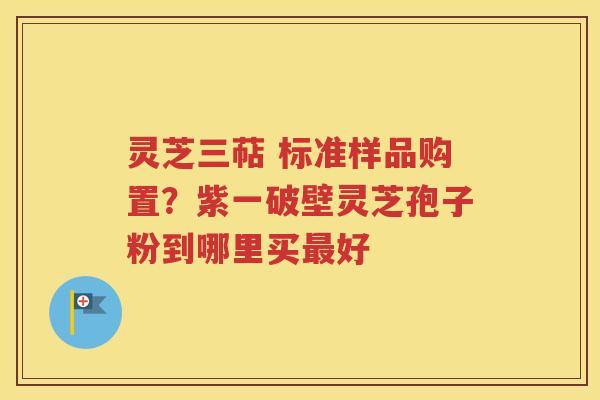 灵芝三萜 标准样品购置？紫一破壁灵芝孢子粉到哪里买最好