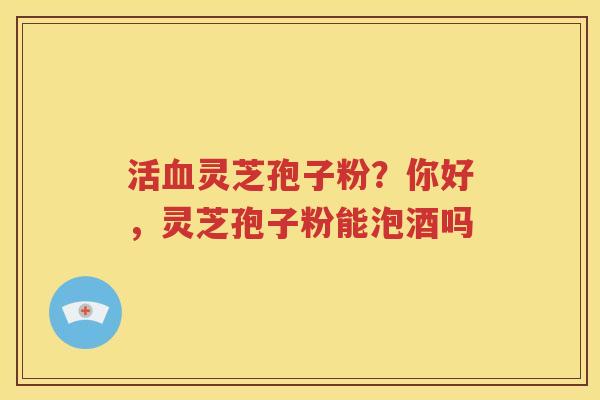 活血灵芝孢子粉？你好，灵芝孢子粉能泡酒吗