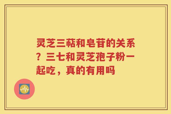 灵芝三萜和皂苷的关系？三七和灵芝孢子粉一起吃，真的有用吗