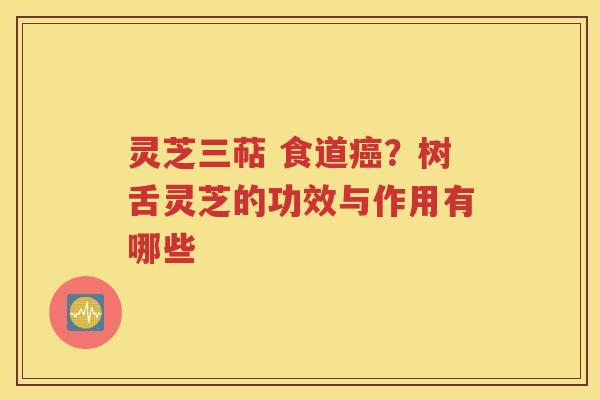 灵芝三萜 食道癌？树舌灵芝的功效与作用有哪些
