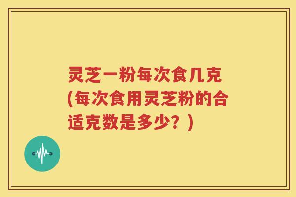 灵芝一粉每次食几克 (每次食用灵芝粉的合适克数是多少？)