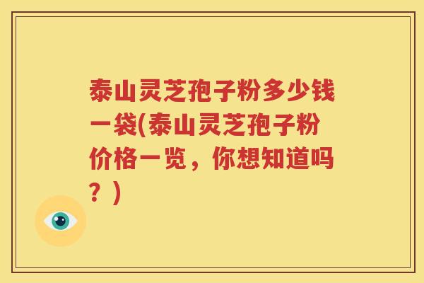 泰山灵芝孢子粉多少钱一袋(泰山灵芝孢子粉价格一览，你想知道吗？)