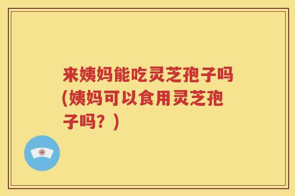 来姨妈能吃灵芝孢子吗(姨妈可以食用灵芝孢子吗？)