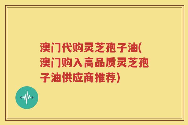 澳门代购灵芝孢子油(澳门购入高品质灵芝孢子油供应商推荐)
