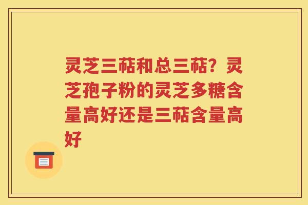 灵芝三萜和总三萜？灵芝孢子粉的灵芝多糖含量高好还是三萜含量高好
