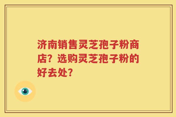 济南销售灵芝孢子粉商店？选购灵芝孢子粉的好去处？
