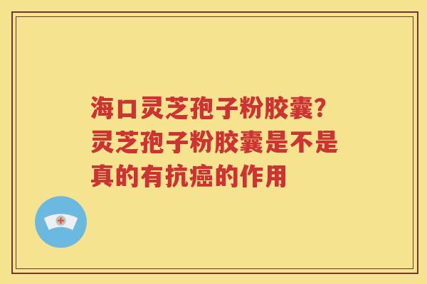 海口灵芝孢子粉胶囊？灵芝孢子粉胶囊是不是真的有抗癌的作用