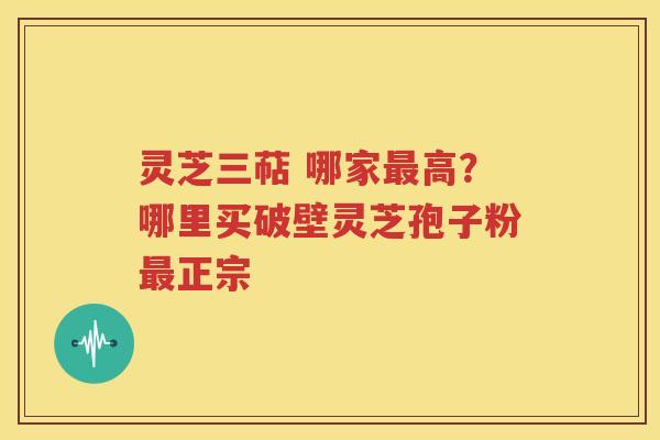灵芝三萜 哪家最高？哪里买破壁灵芝孢子粉最正宗