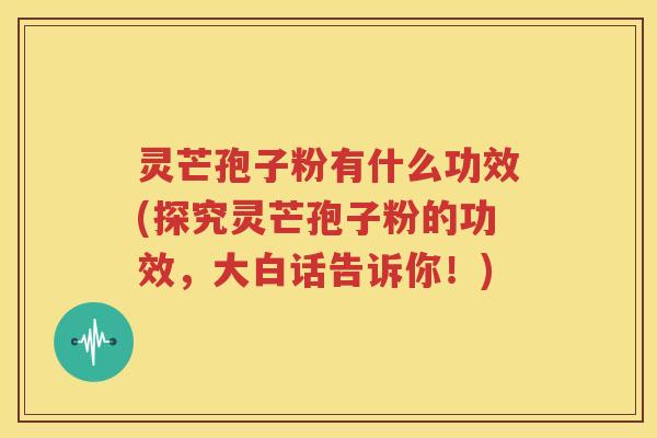 灵芒孢子粉有什么功效(探究灵芒孢子粉的功效，大白话告诉你！)