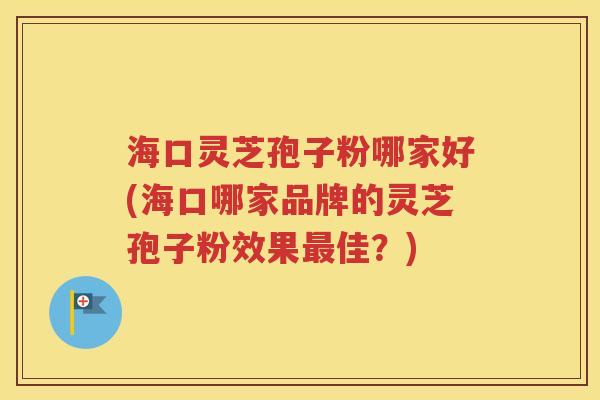 海口灵芝孢子粉哪家好(海口哪家品牌的灵芝孢子粉效果最佳？)