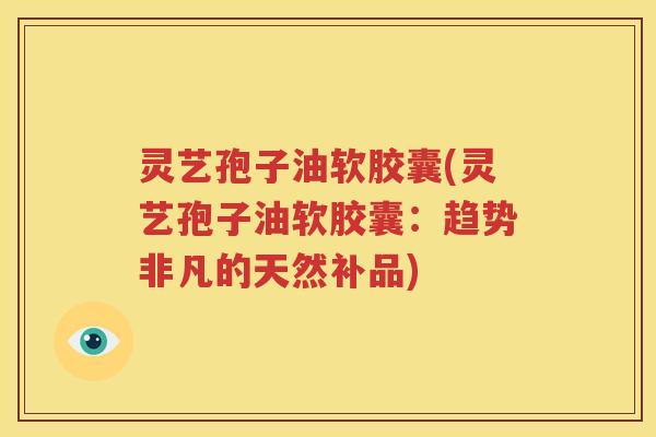 灵艺孢子油软胶囊(灵艺孢子油软胶囊：趋势非凡的天然补品)