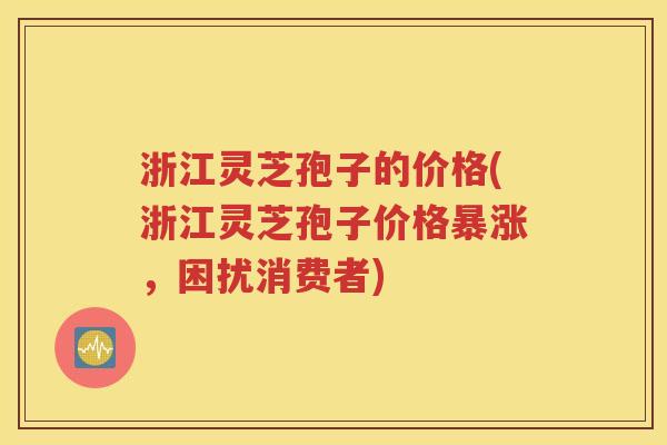 浙江灵芝孢子的价格(浙江灵芝孢子价格暴涨，困扰消费者)