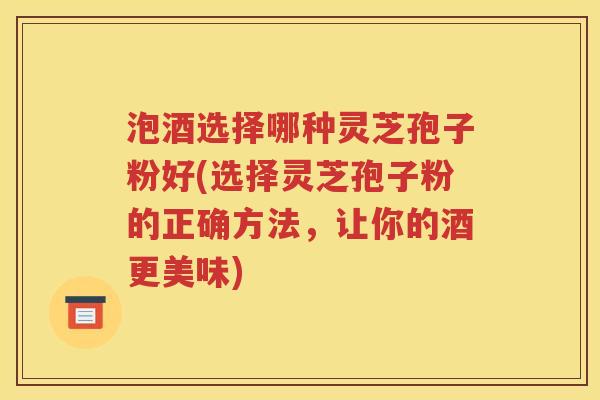 泡酒选择哪种灵芝孢子粉好(选择灵芝孢子粉的正确方法，让你的酒更美味)
