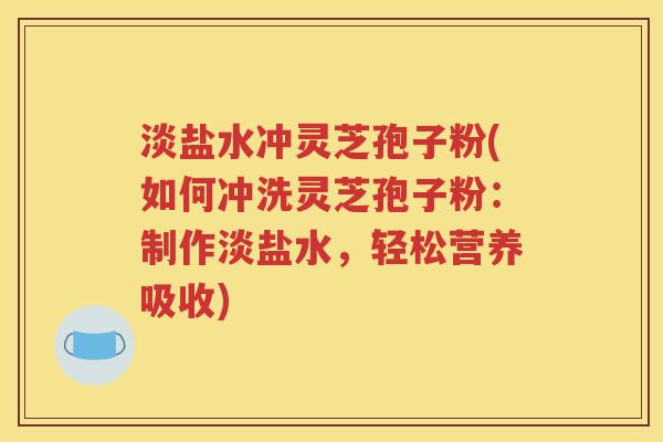 淡盐水冲灵芝孢子粉(如何冲洗灵芝孢子粉：制作淡盐水，轻松营养吸收)
