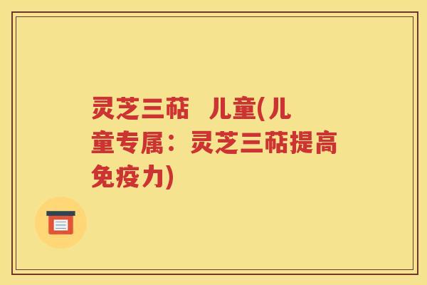 灵芝三萜  儿童(儿童专属：灵芝三萜提高免疫力)