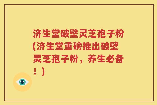 济生堂破壁灵芝孢子粉(济生堂重磅推出破壁灵芝孢子粉，养生必备！)