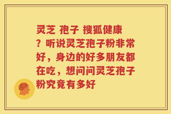 灵芝 孢子 搜狐健康？听说灵芝孢子粉非常好，身边的好多朋友都在吃，想问问灵芝孢子粉究竟有多好