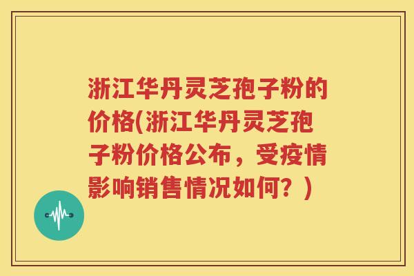 浙江华丹灵芝孢子粉的价格(浙江华丹灵芝孢子粉价格公布，受疫情影响销售情况如何？)
