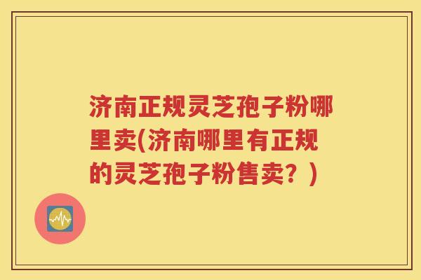 济南正规灵芝孢子粉哪里卖(济南哪里有正规的灵芝孢子粉售卖？)