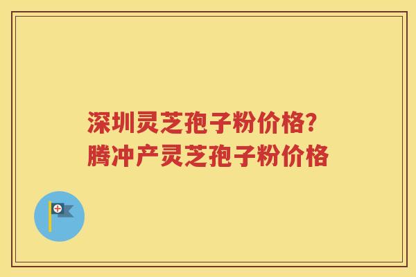 深圳灵芝孢子粉价格？腾冲产灵芝孢子粉价格