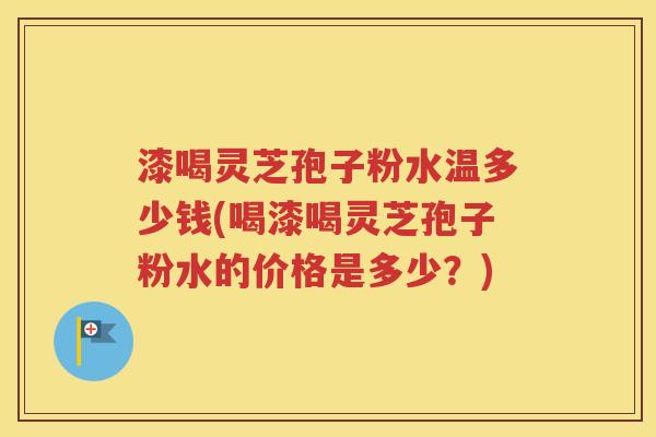 漆喝灵芝孢子粉水温多少钱(喝漆喝灵芝孢子粉水的价格是多少？)