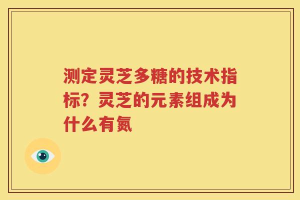 测定灵芝多糖的技术指标？灵芝的元素组成为什么有氮