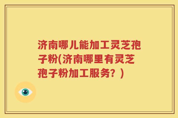 济南哪儿能加工灵芝孢子粉(济南哪里有灵芝孢子粉加工服务？)