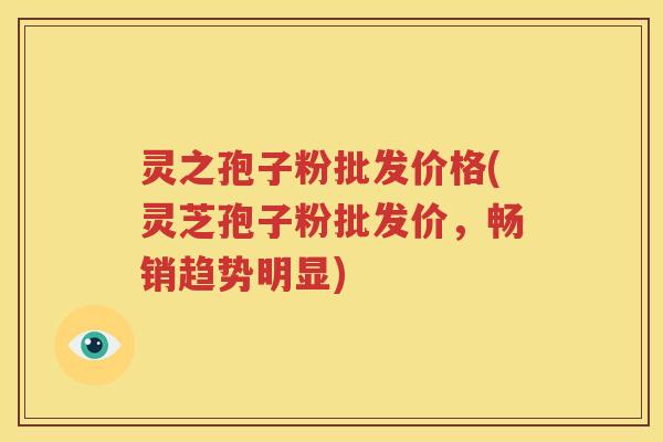 灵之孢子粉批发价格(灵芝孢子粉批发价，畅销趋势明显)