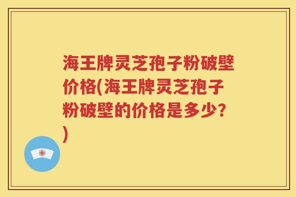海王牌灵芝孢子粉破壁价格(海王牌灵芝孢子粉破壁的价格是多少？)