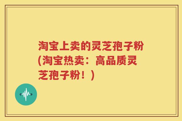 淘宝上卖的灵芝孢子粉(淘宝热卖：高品质灵芝孢子粉！)