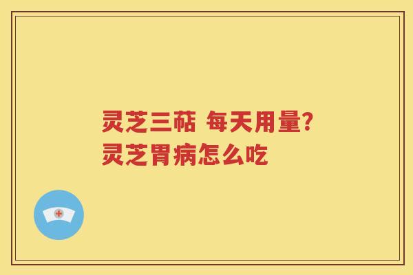 灵芝三萜 每天用量？灵芝胃病怎么吃