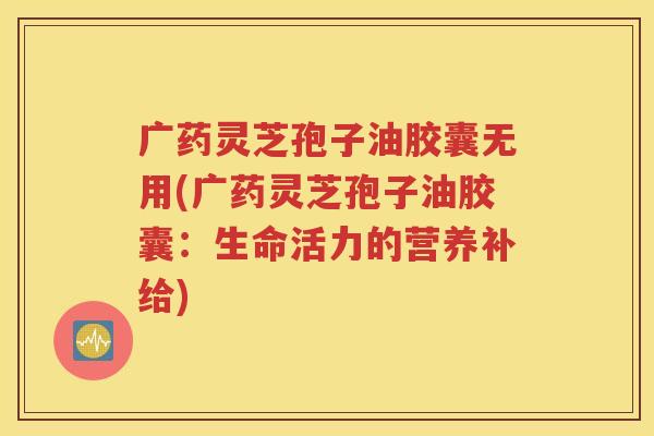 广药灵芝孢子油胶囊无用(广药灵芝孢子油胶囊：生命活力的营养补给)