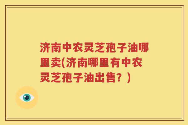 济南中农灵芝孢子油哪里卖(济南哪里有中农灵芝孢子油出售？)