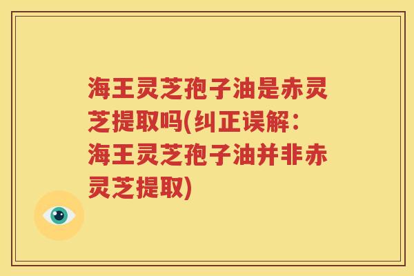 海王灵芝孢子油是赤灵芝提取吗(纠正误解：海王灵芝孢子油并非赤灵芝提取)