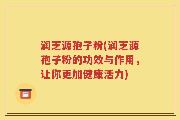 润芝源孢子粉(润芝源孢子粉的功效与作用，让你更加健康活力)