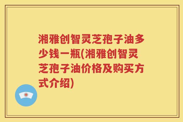 湘雅创智灵芝孢子油多少钱一瓶(湘雅创智灵芝孢子油价格及购买方式介绍)